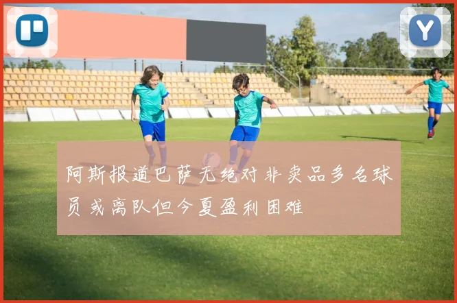 阿斯报道巴萨无绝对非卖品多名球员或离队但今夏盈利困难