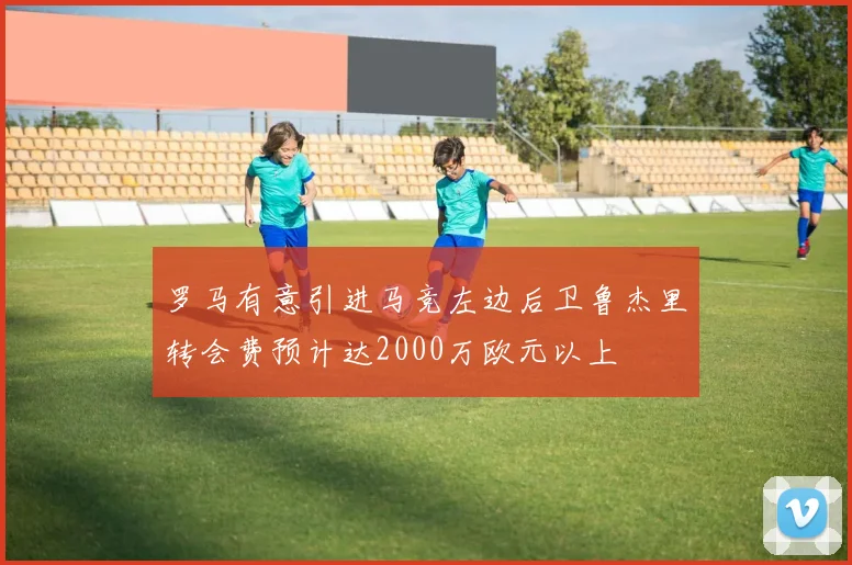 罗马有意引进马竞左边后卫鲁杰里转会费预计达2000万欧元以上