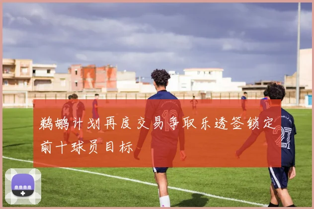 鹈鹕计划再度交易争取乐透签锁定前十球员目标