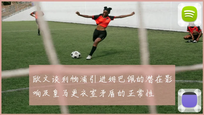 欧文谈利物浦引进姆巴佩的潜在影响及皇马更衣室矛盾的正常性