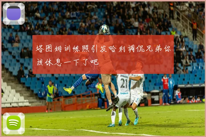塔图姆训练照引发哈利调侃兄弟你该休息一下了吧