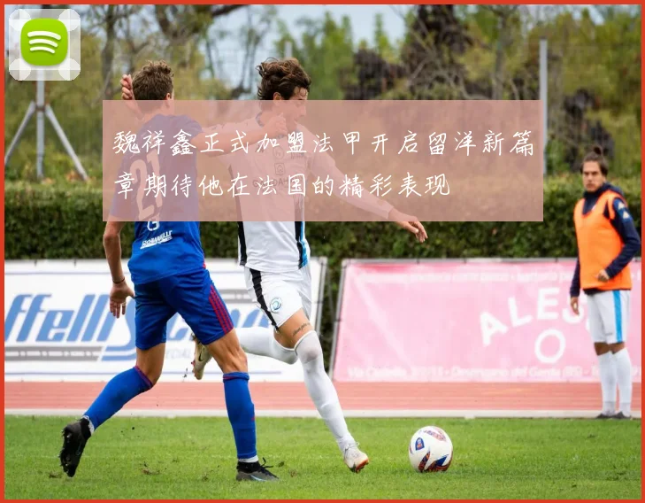 魏祥鑫正式加盟法甲开启留洋新篇章期待他在法国的精彩表现