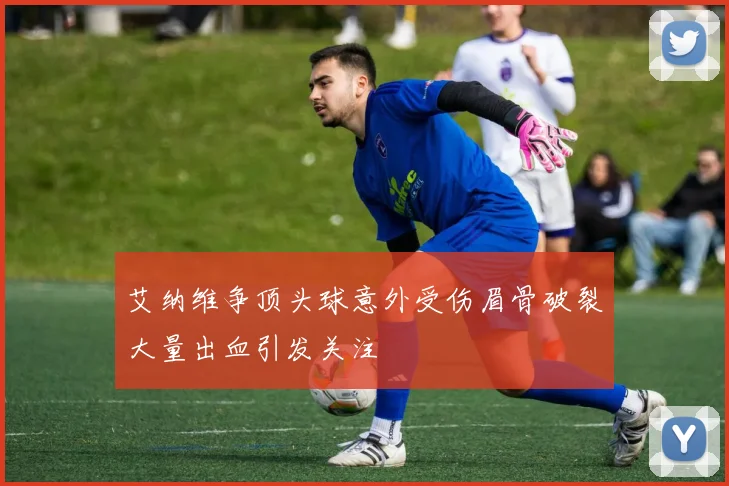 艾纳维争顶头球意外受伤眉骨破裂大量出血引发关注