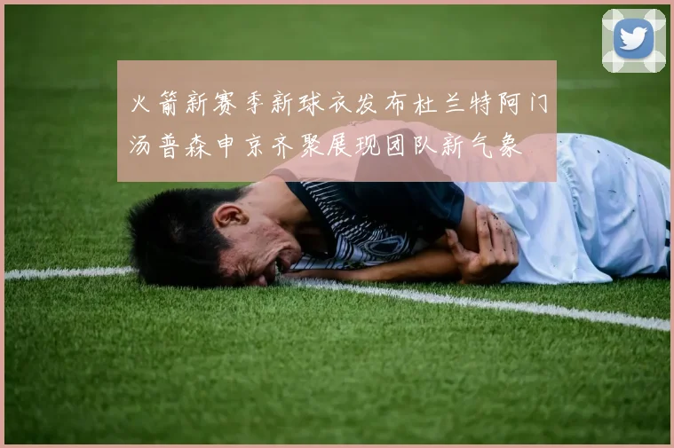 火箭新赛季新球衣发布杜兰特阿门汤普森申京齐聚展现团队新气象