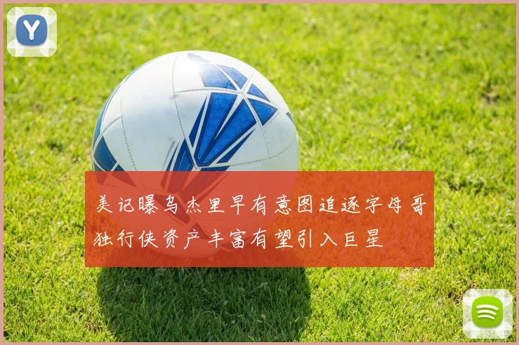 美记曝乌杰里早有意图追逐字母哥独行侠资产丰富有望引入巨星