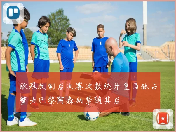 欧冠改制后决赛次数统计皇马独占鳌头巴黎阿森纳紧随其后
