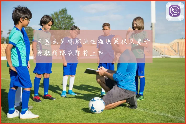 卡塞米罗将职业生涯决策权交妻子曼联新球衣即将上市