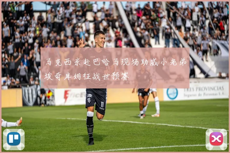 马克西亲赴巴哈马现场助威小老弟埃奇库姆征战世预赛