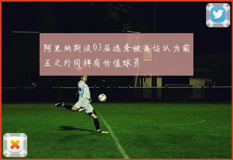 阿里纳斯谈03届选秀被高估认为前五之外同样有价值球员