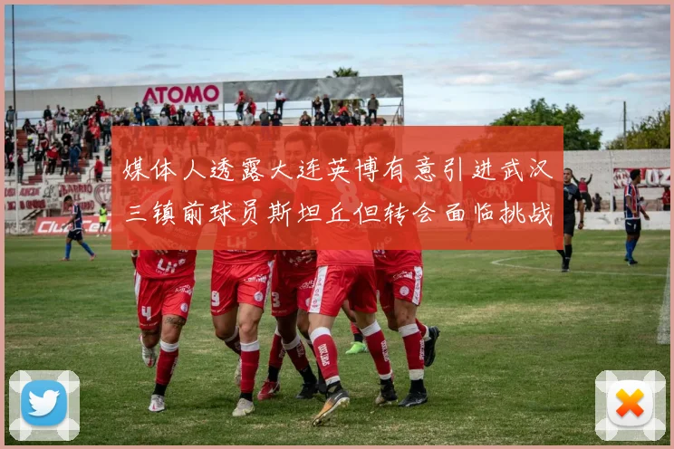 媒体人透露大连英博有意引进武汉三镇前球员斯坦丘但转会面临挑战
