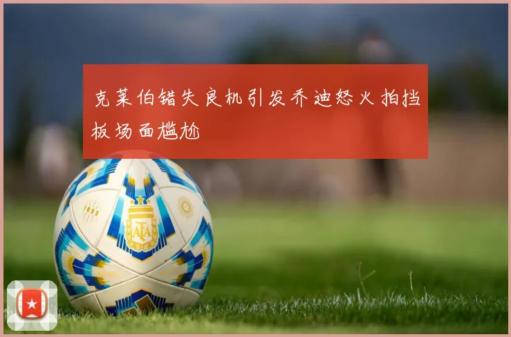 克莱伯错失良机引发乔迪怒火拍挡板场面尴尬