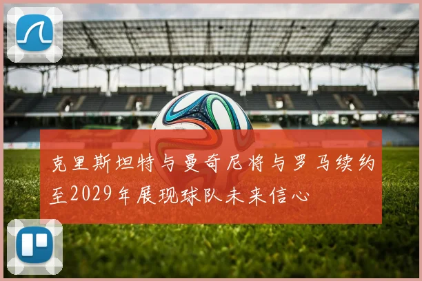 克里斯坦特与曼奇尼将与罗马续约至2029年展现球队未来信心