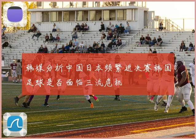 韩媒分析中国日本频繁进决赛韩国足球是否面临三流危机