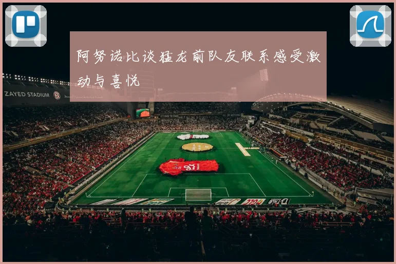 阿努诺比谈猛龙前队友联系感受激动与喜悦