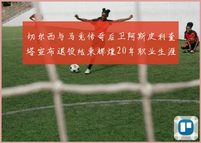 切尔西与马竞传奇后卫阿斯皮利奎塔宣布退役结束辉煌20年职业生涯