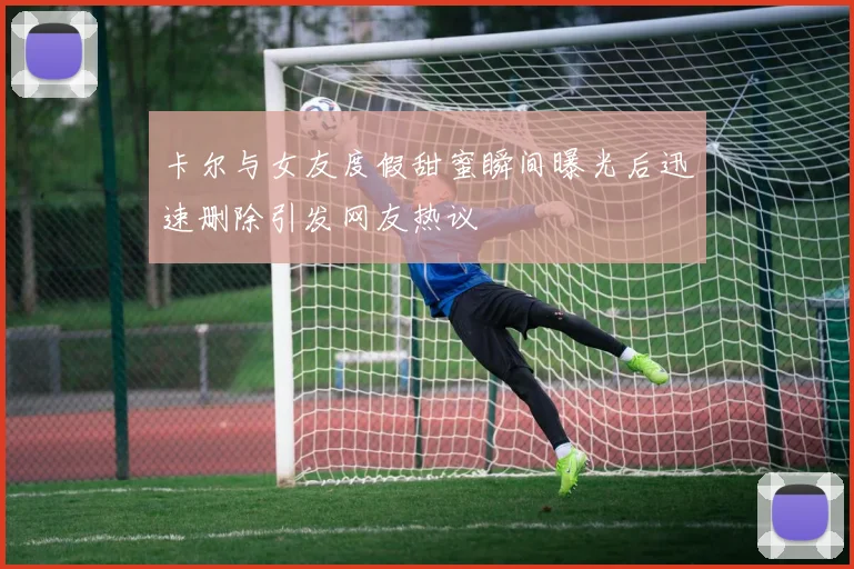 卡尔与女友度假甜蜜瞬间曝光后迅速删除引发网友热议